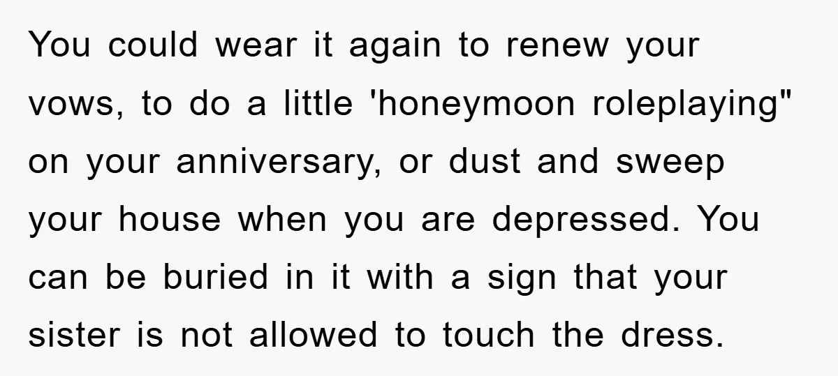 You could wear it again to renew your vows, to do a little 'honeymoon roleplaying" on your anniversary, or dust and sweep your house when you are depressed. You can...