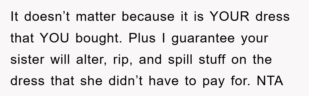 It doesn’t matter because it is YOUR dress that YOU bought. Plus I guarantee your sister will alter, rip, and spill stuff on the dress that she didn’t have to...