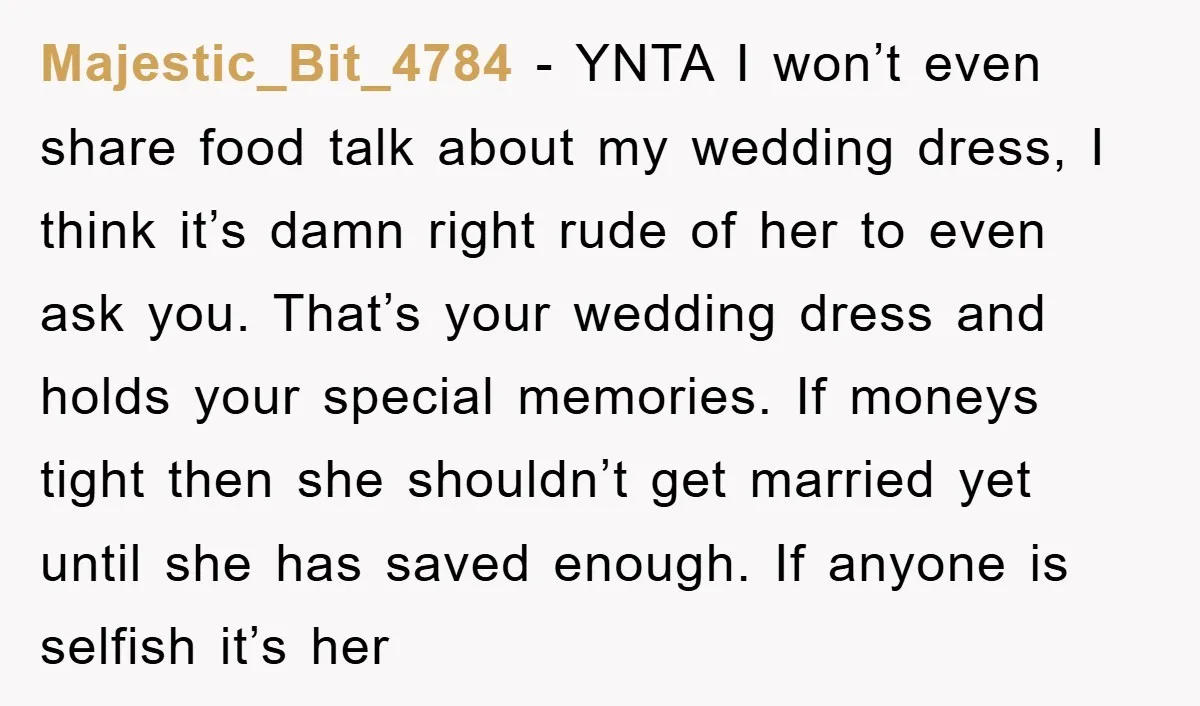 Majestic_Bit_4784 − YNTA I won’t even share food talk about my wedding dress, I think it’s damn right rude of her to even ask you. That’s your wedding dress and...