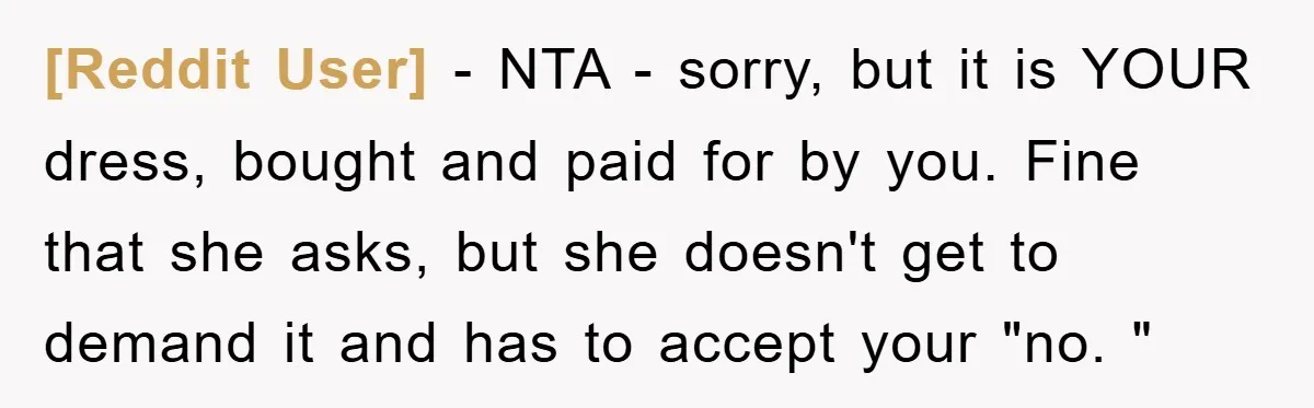 [Reddit User] − NTA - sorry, but it is YOUR dress, bought and paid for by you. Fine that she asks, but she doesn't get to demand it and has...