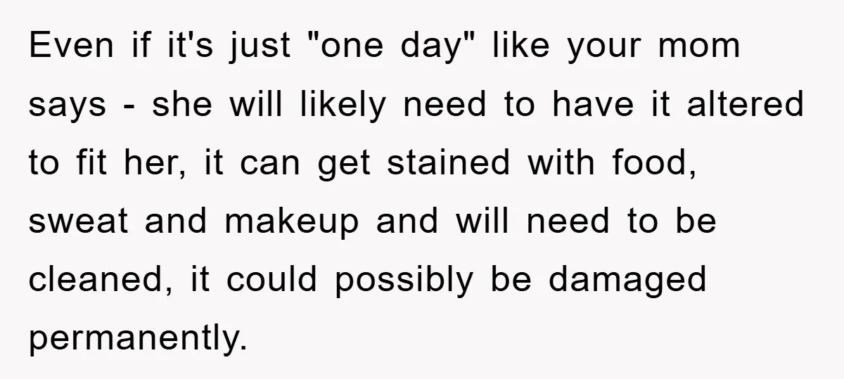 Even if it's just "one day" like your mom says - she will likely need to have it altered to fit her, it can get stained with food, sweat and...
