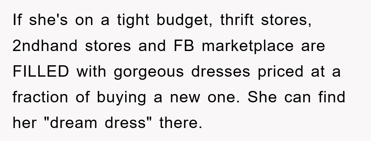 If she's on a tight budget, thrift stores, 2ndhand stores and FB marketplace are FILLED with gorgeous dresses priced at a fraction of buying a new one. She can find...