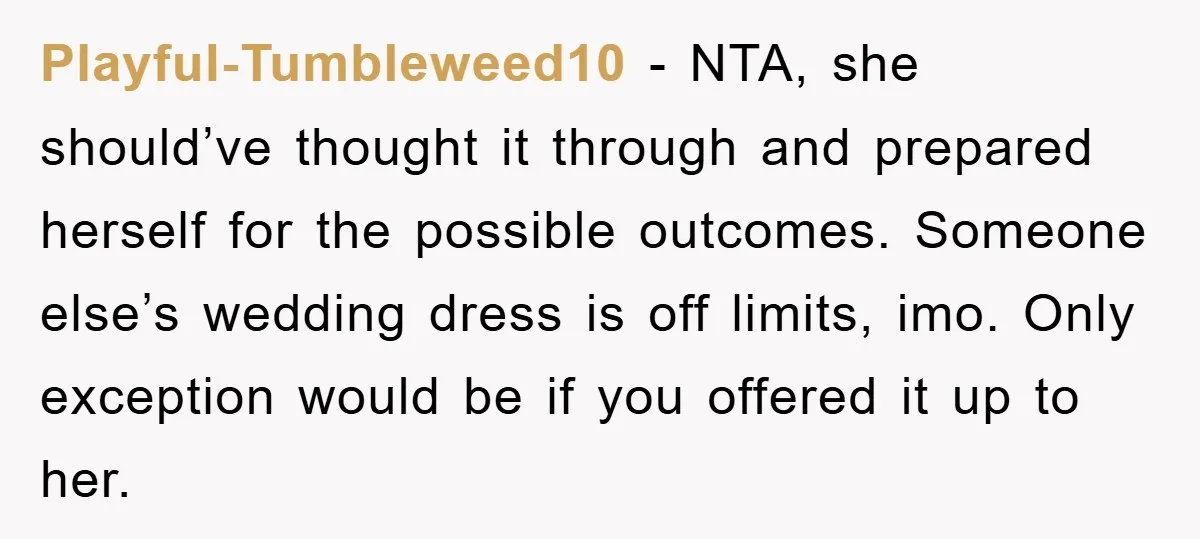 Playful-Tumbleweed10 − NTA, she should’ve thought it through and prepared herself for the possible outcomes. Someone else’s wedding dress is off limits, imo. Only exception would be if you offered...