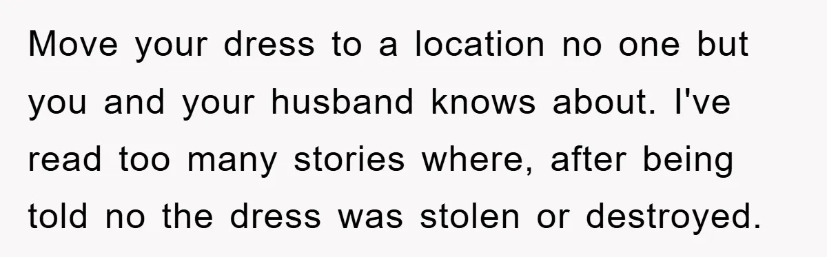 Move your dress to a location no one but you and your husband knows about. I've read too many stories where, after being told no the dress was stolen or...