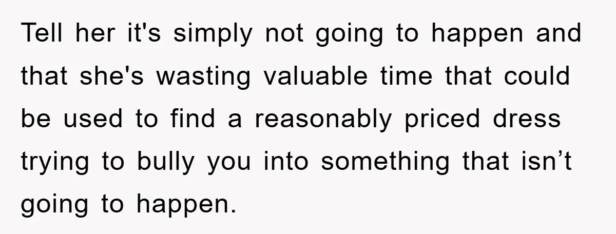 Tell her it's simply not going to happen and that she's wasting valuable time that could be used to find a reasonably priced dress trying to bully you into something...