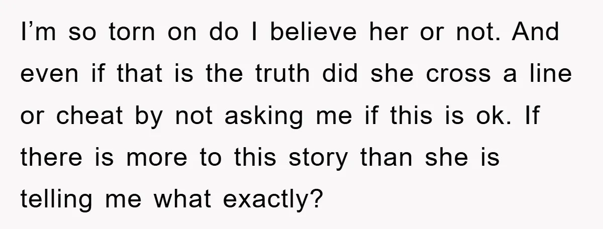 I’m so torn on do I believe her or not. And even if that is the truth did she cross a line or cheat by not asking me if this...