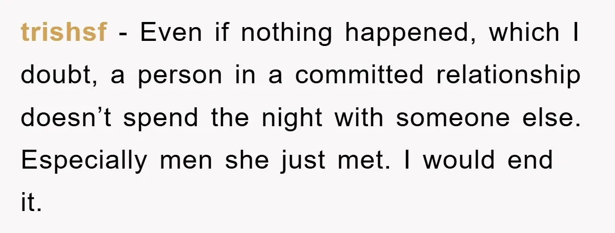 trishsf − Even if nothing happened, which I doubt, a person in a committed relationship doesn’t spend the night with someone else. Especially men she just met. I would end...