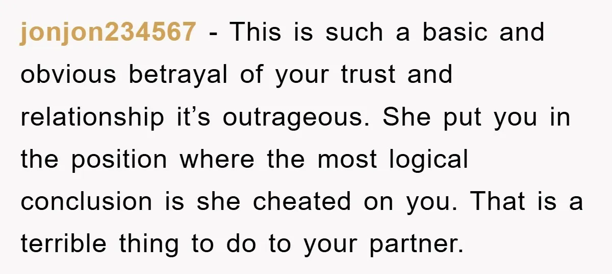 jonjon234567 − This is such a basic and obvious betrayal of your trust and relationship it’s outrageous. She put you in the position where the most logical conclusion is she...