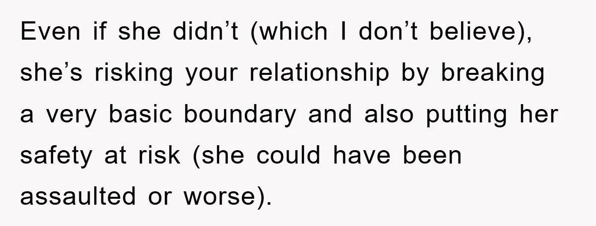 Even if she didn’t (which I don’t believe), she’s risking your relationship by breaking a very basic boundary and also putting her safety at risk (she could have been assaulted...