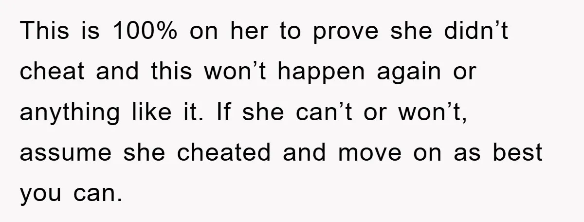 This is 100% on her to prove she didn’t cheat and this won’t happen again or anything like it. If she can’t or won’t, assume she cheated and move on...