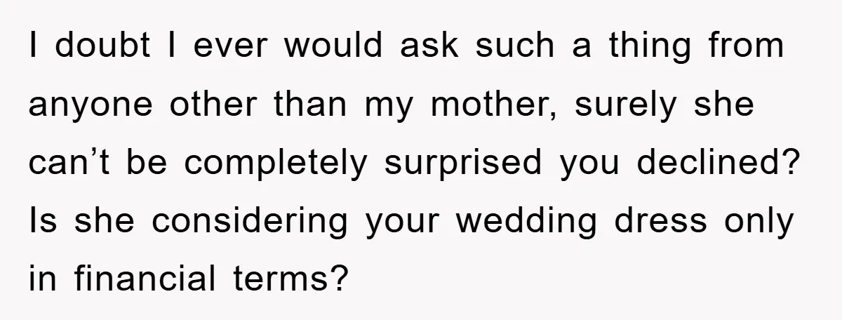 I doubt I ever would ask such a thing from anyone other than my mother, surely she can’t be completely surprised you declined? Is she considering your wedding dress only...