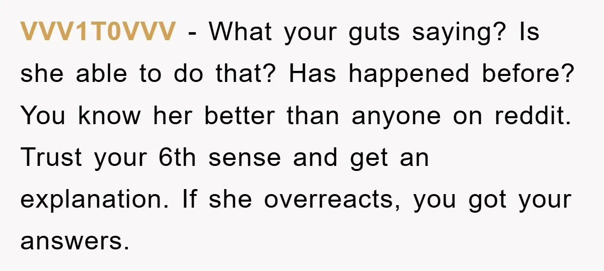 VVV1T0VVV − What your guts saying? Is she able to do that? Has happened before? You know her better than anyone on reddit. Trust your 6th sense and get an...