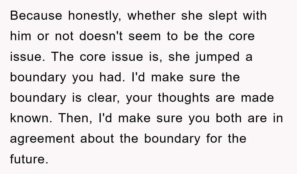 Because honestly, whether she slept with him or not doesn't seem to be the core issue. The core issue is, she jumped a boundary you had. I'd make sure the...