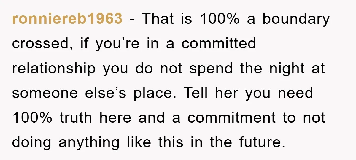 ronniereb1963 − That is 100% a boundary crossed, if you’re in a committed relationship you do not spend the night at someone else’s place. Tell her you need 100% truth...