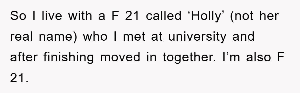 So I live with a F 21 called ‘Holly’ (not her real name) who I met at university and after finishing moved in together. I’m also F 21.