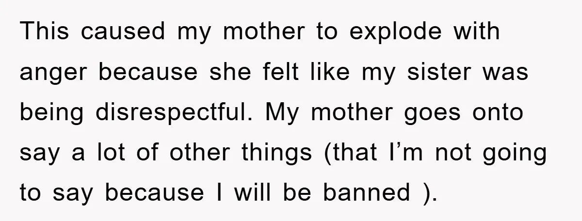 This caused my mother to explode with anger because she felt like my sister was being disrespectful. My mother goes onto say a lot of other things (that I’m not...