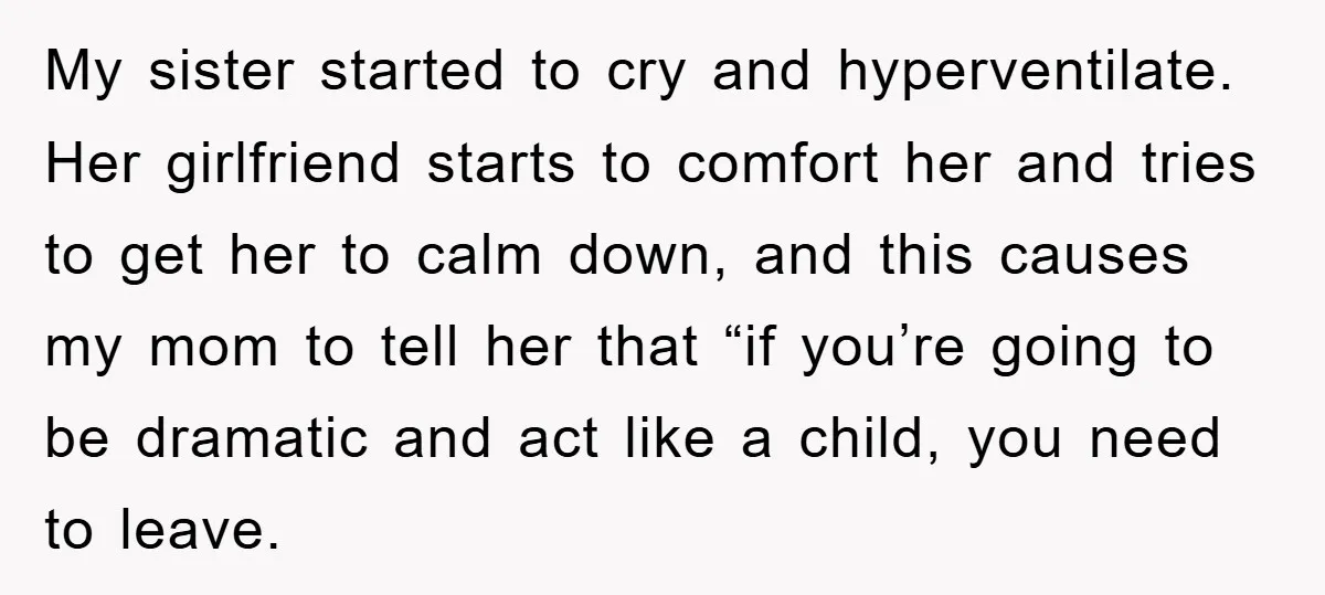 My sister started to cry and hyperventilate. Her girlfriend starts to comfort her and tries to get her to calm down, and this causes my mom to tell her that...