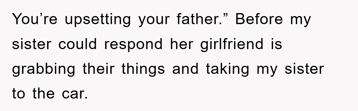 You’re upsetting your father.” Before my sister could respond her girlfriend is grabbing their things and taking my sister to the car.