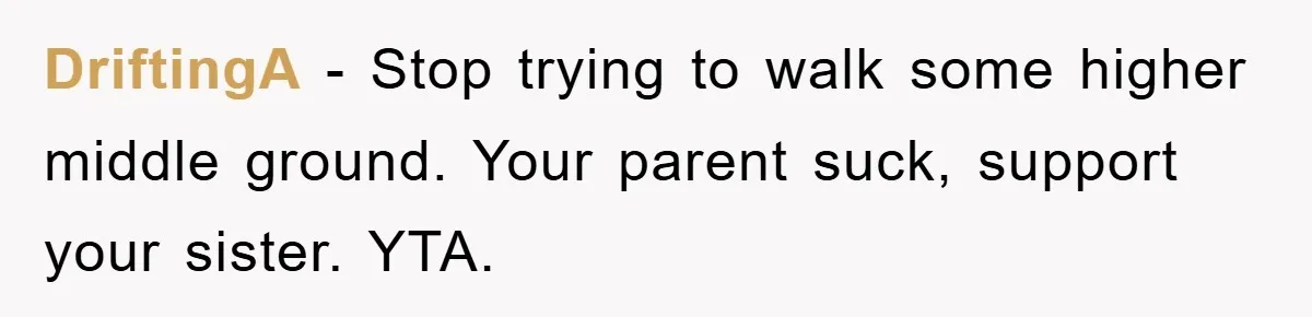 DriftingA − Stop trying to walk some higher middle ground. Your parent suck, support your sister. YTA.