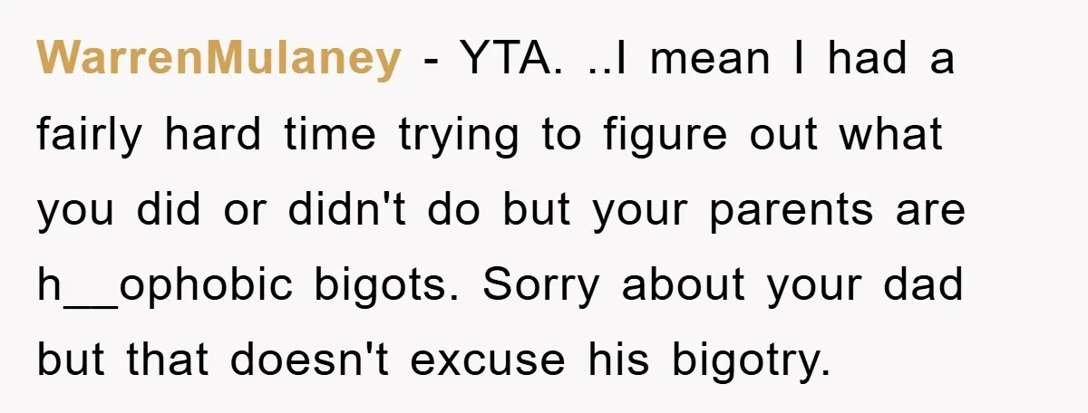 WarrenMulaney − YTA. ..I mean I had a fairly hard time trying to figure out what you did or didn't do but your parents are h__ophobic bigots. Sorry about your...