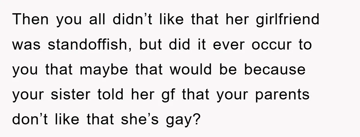 Then you all didn’t like that her girlfriend was standoffish, but did it ever occur to you that maybe that would be because your sister told her gf that your...