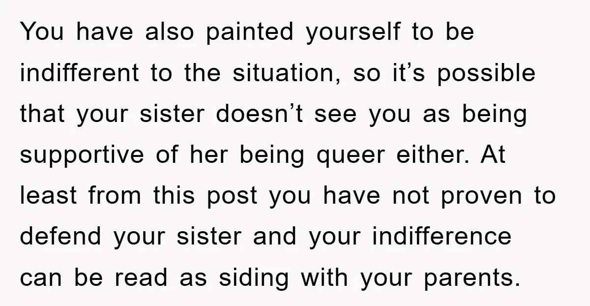 You have also painted yourself to be indifferent to the situation, so it’s possible that your sister doesn’t see you as being supportive of her being queer either. At least...