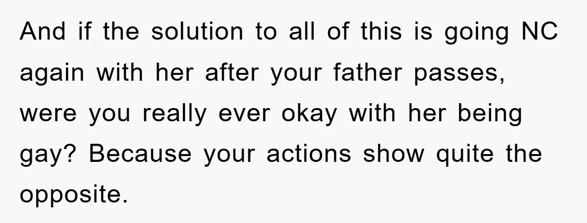 And if the solution to all of this is going NC again with her after your father passes, were you really ever okay with her being gay? Because your actions...
