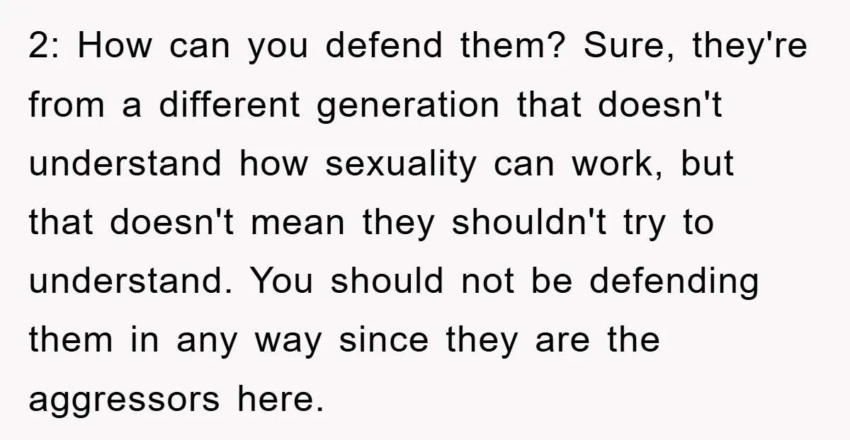 2: How can you defend them? Sure, they're from a different generation that doesn't understand how sexuality can work, but that doesn't mean they shouldn't try to understand. You should...