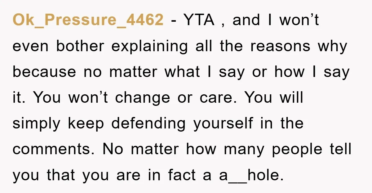 Ok_Pressure_4462 − YTA , and I won’t even bother explaining all the reasons why because no matter what I say or how I say it. You won’t change or care....