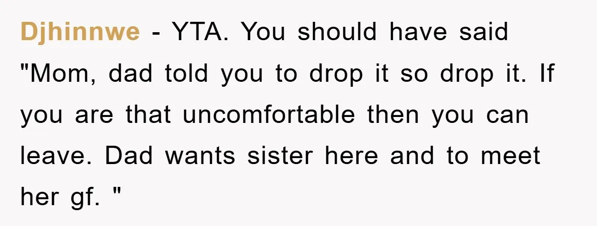 Djhinnwe − YTA. You should have said "Mom, dad told you to drop it so drop it. If you are that uncomfortable then you can leave. Dad wants sister here...