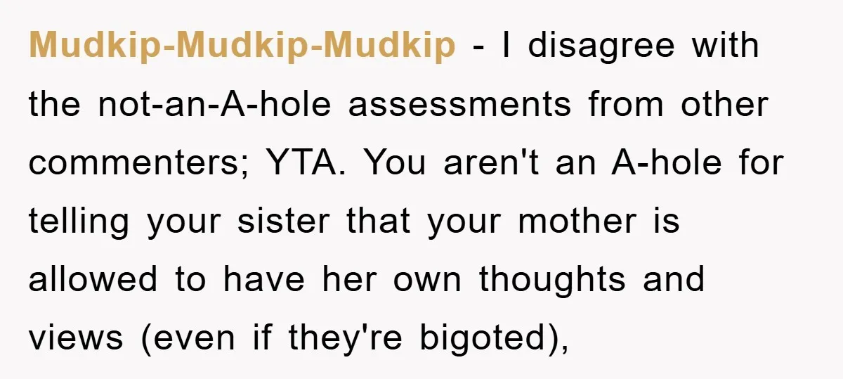Mudkip-Mudkip-Mudkip − I disagree with the not-an-A-hole assessments from other commenters; YTA. You aren't an A-hole for telling your sister that your mother is allowed to have her own thoughts...