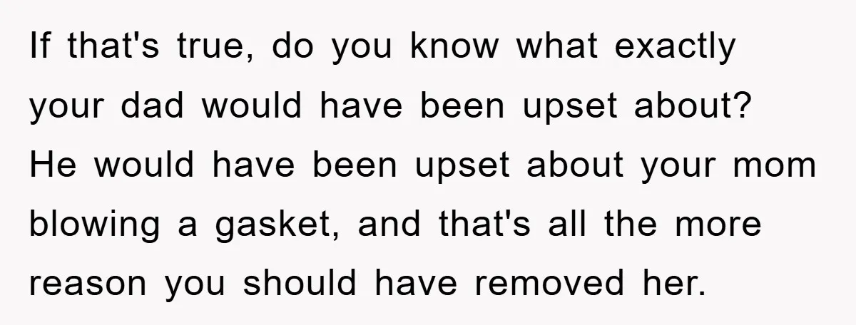 If that's true, do you know what exactly your dad would have been upset about? He would have been upset about your mom blowing a gasket, and that's all the...