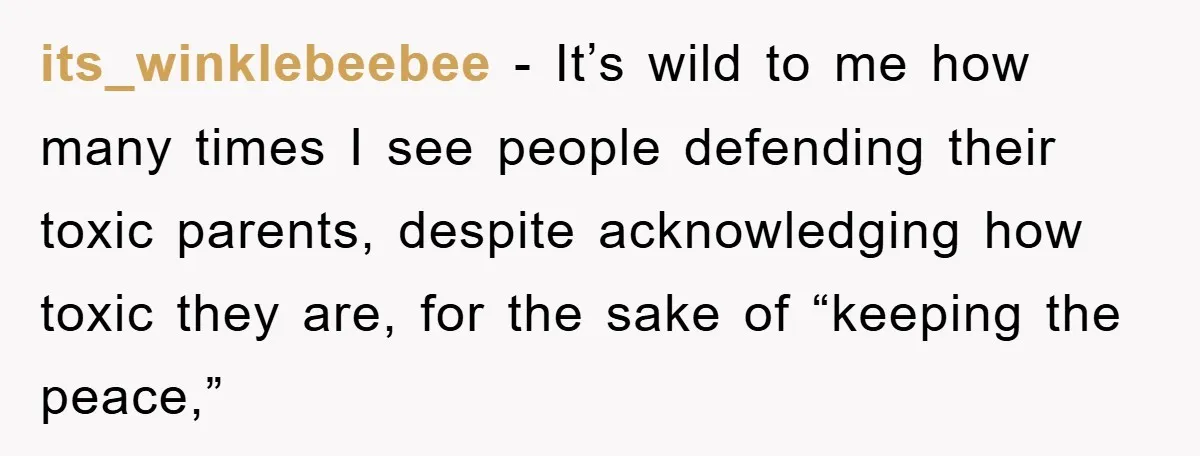 its_winklebeebee − It’s wild to me how many times I see people defending their toxic parents, despite acknowledging how toxic they are, for the sake of “keeping the peace,”
