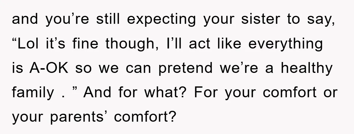 and you’re still expecting your sister to say, “Lol it’s fine though, I’ll act like everything is A-OK so we can pretend we’re a healthy family . ” And for...