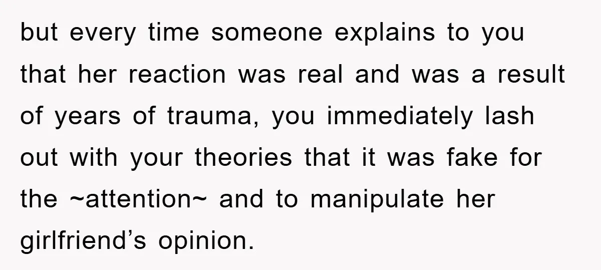 but every time someone explains to you that her reaction was real and was a result of years of trauma, you immediately lash out with your theories that it was...
