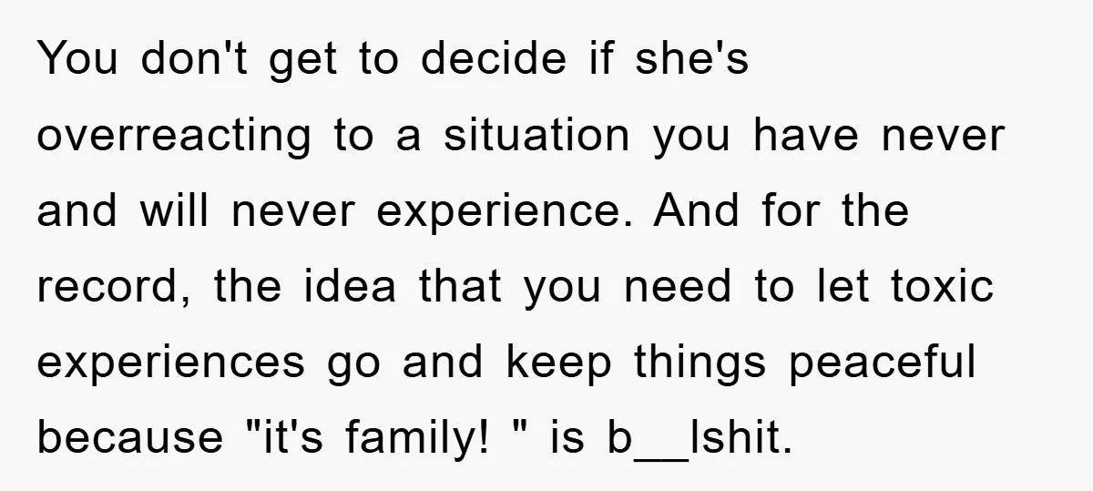 You don't get to decide if she's overreacting to a situation you have never and will never experience. And for the record, the idea that you need to let toxic...
