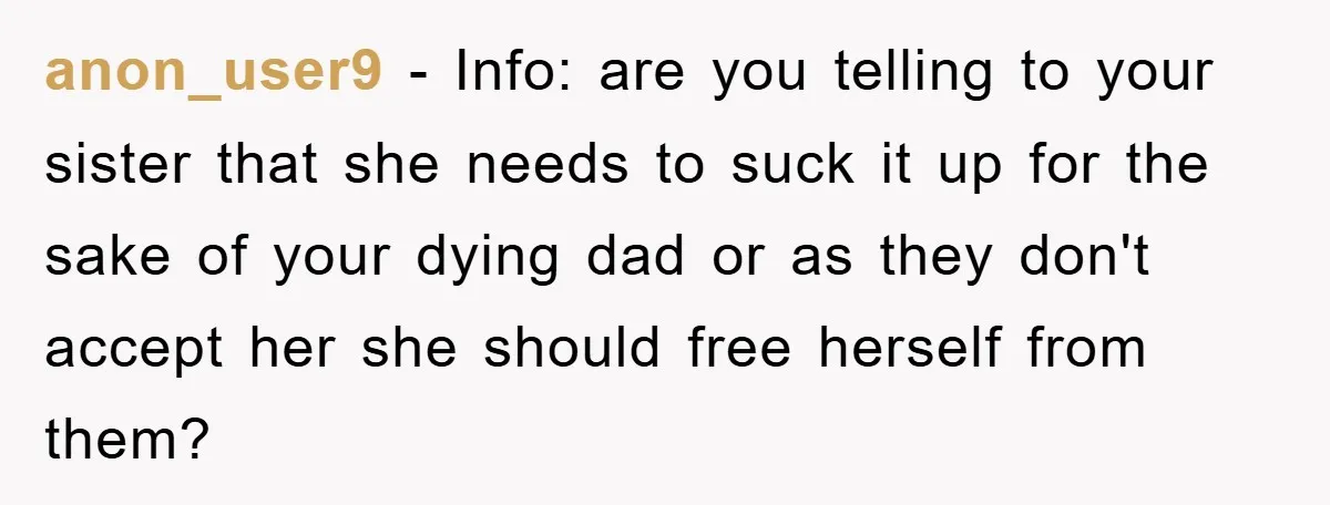 anon_user9 − Info: are you telling to your sister that she needs to suck it up for the sake of your dying dad or as they don't accept her she...