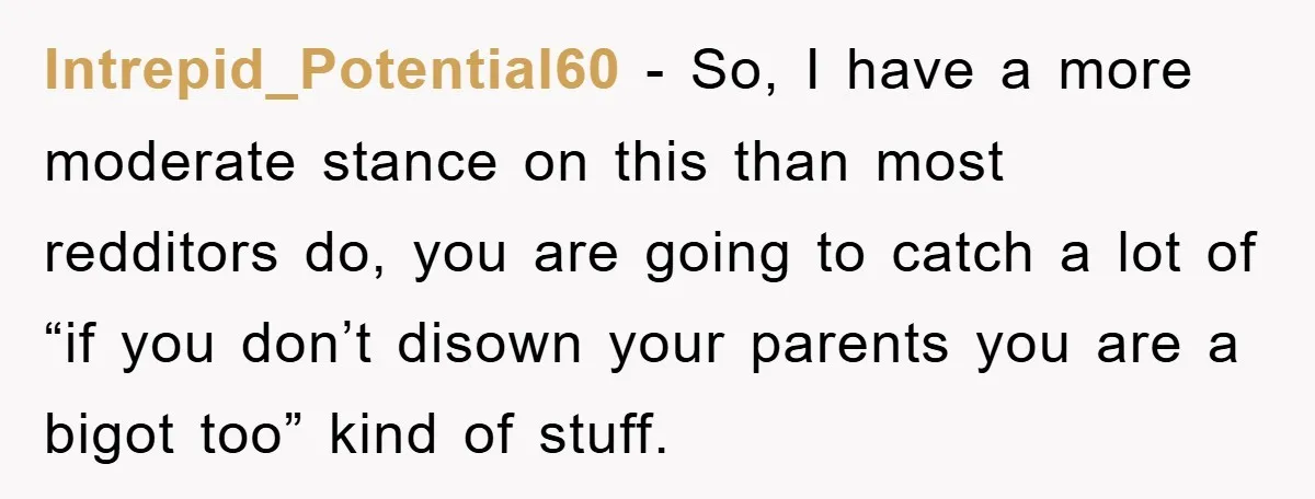 Intrepid_Potential60 − So, I have a more moderate stance on this than most redditors do, you are going to catch a lot of “if you don’t disown your parents you...