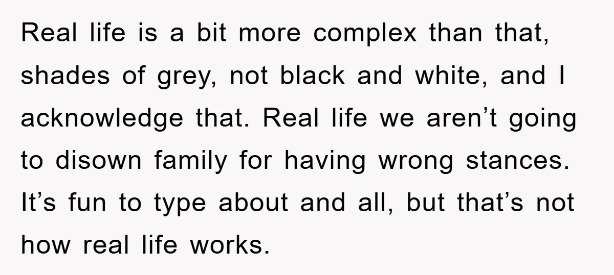 Real life is a bit more complex than that, shades of grey, not black and white, and I acknowledge that. Real life we aren’t going to disown family for having...