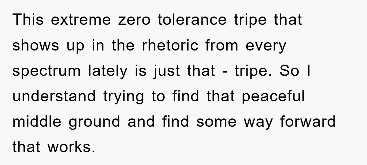 This extreme zero tolerance tripe that shows up in the rhetoric from every spectrum lately is just that - tripe. So I understand trying to find that peaceful middle ground...