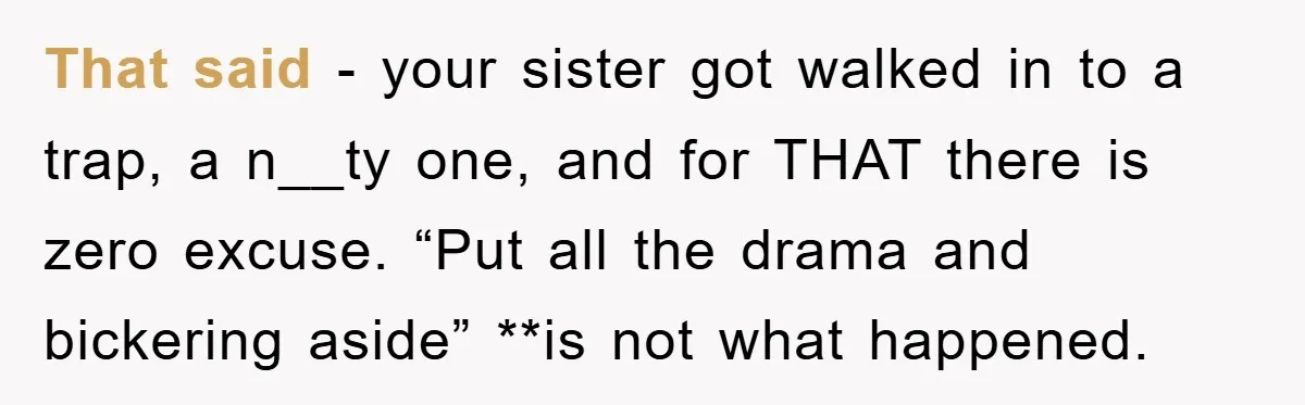 That said - your sister got walked in to a trap, a n__ty one, and for THAT there is zero excuse. “Put all the drama and bickering aside” **is not...