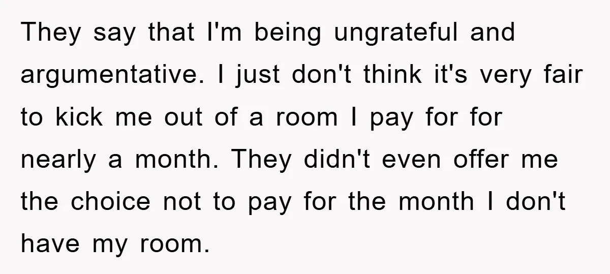 They say that I'm being ungrateful and argumentative. I just don't think it's very fair to kick me out of a room I pay for for nearly a month. They...