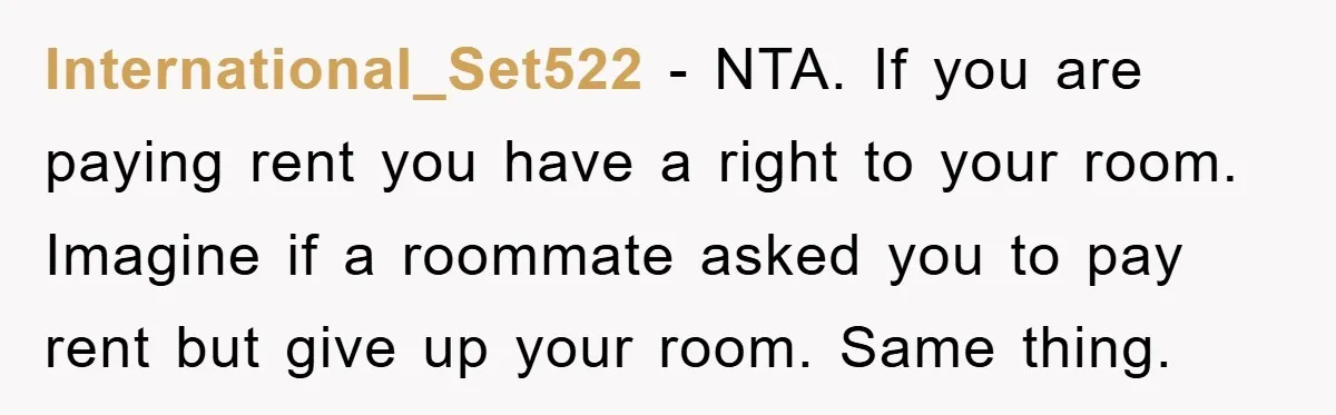 International_Set522 − NTA. If you are paying rent you have a right to your room. Imagine if a roommate asked you to pay rent but give up your room. Same...