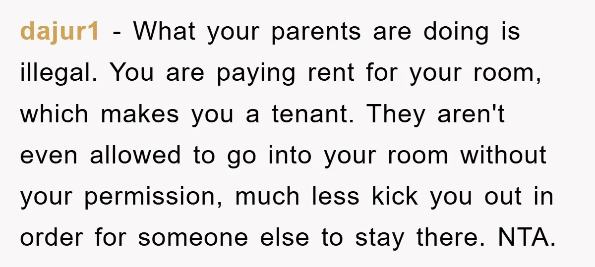 dajur1 − What your parents are doing is illegal. You are paying rent for your room, which makes you a tenant. They aren't even allowed to go into your room...