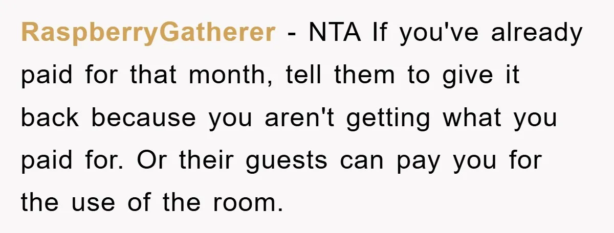RaspberryGatherer − NTA If you've already paid for that month, tell them to give it back because you aren't getting what you paid for. Or their guests can pay you...