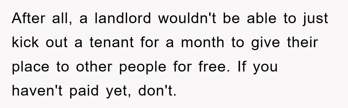 After all, a landlord wouldn't be able to just kick out a tenant for a month to give their place to other people for free. If you haven't paid yet,...