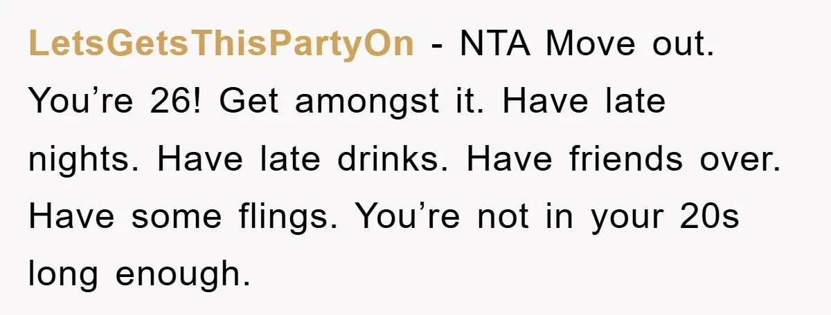 LetsGetsThisPartyOn − NTA Move out. You’re 26! Get amongst it. Have late nights. Have late drinks. Have friends over. Have some flings. You’re not in your 20s long enough.
