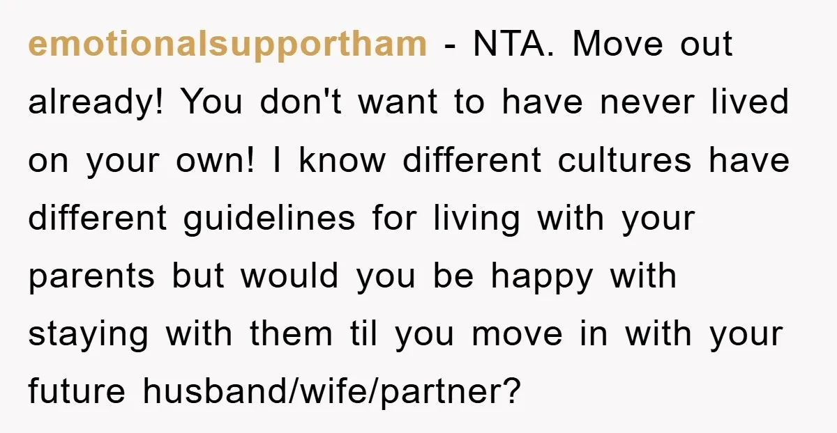 emotionalsupportham − NTA. Move out already! You don't want to have never lived on your own! I know different cultures have different guidelines for living with your parents but would...
