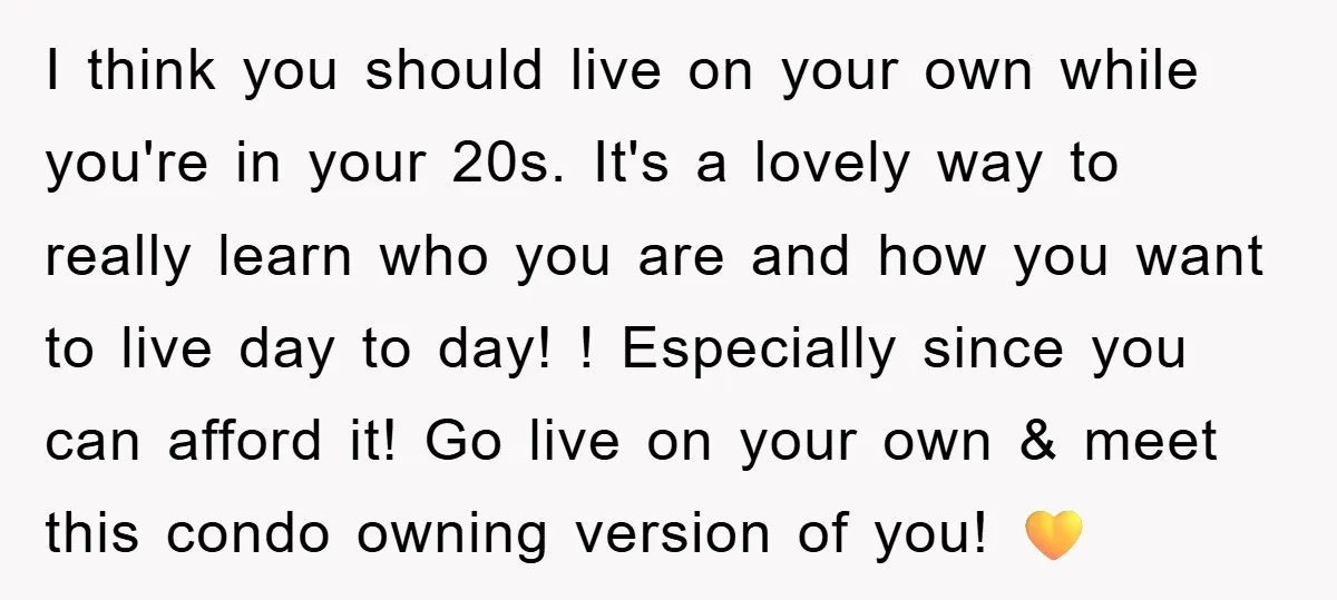 I think you should live on your own while you're in your 20s. It's a lovely way to really learn who you are and how you want to live day...