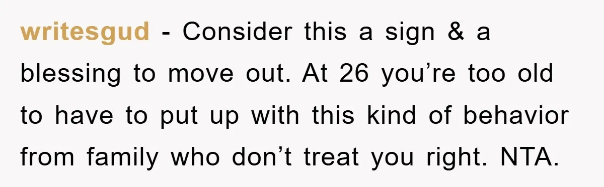 writesgud − Consider this a sign & a blessing to move out. At 26 you’re too old to have to put up with this kind of behavior from family who...